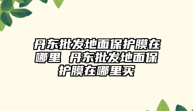 丹東批發(fā)地面保護(hù)膜在哪里 丹東批發(fā)地面保護(hù)膜在哪里買