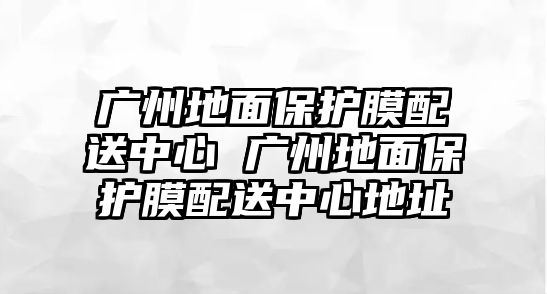 廣州地面保護(hù)膜配送中心 廣州地面保護(hù)膜配送中心地址