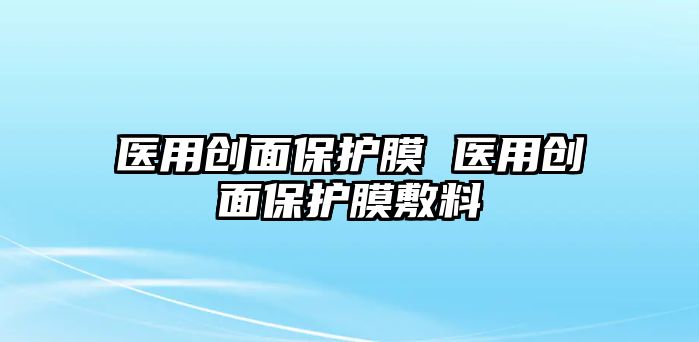 醫(yī)用創(chuàng)面保護(hù)膜 醫(yī)用創(chuàng)面保護(hù)膜敷料