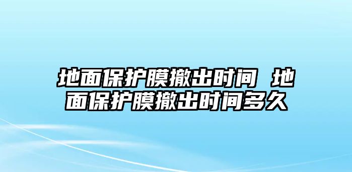 地面保護(hù)膜撤出時(shí)間 地面保護(hù)膜撤出時(shí)間多久