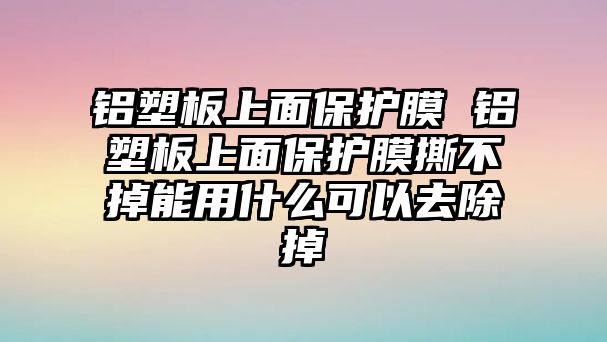 鋁塑板上面保護(hù)膜 鋁塑板上面保護(hù)膜撕不掉能用什么可以去除掉