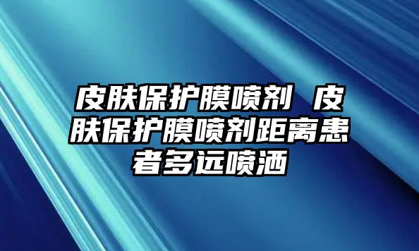 皮膚保護(hù)膜噴劑 皮膚保護(hù)膜噴劑距離患者多遠(yuǎn)噴灑