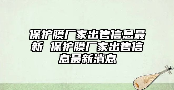 保護(hù)膜廠家出售信息最新 保護(hù)膜廠家出售信息最新消息