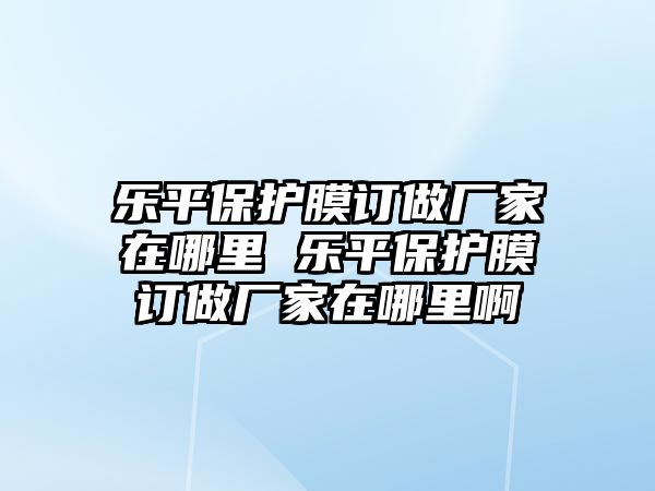 樂平保護(hù)膜訂做廠家在哪里 樂平保護(hù)膜訂做廠家在哪里啊