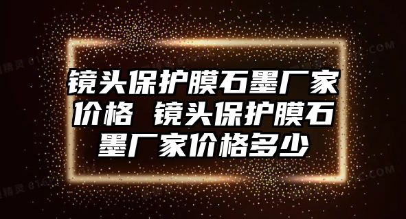 鏡頭保護(hù)膜石墨廠家價(jià)格 鏡頭保護(hù)膜石墨廠家價(jià)格多少