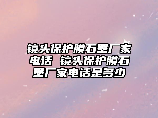 鏡頭保護(hù)膜石墨廠家電話 鏡頭保護(hù)膜石墨廠家電話是多少