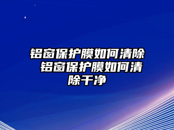 鋁窗保護膜如何清除 鋁窗保護膜如何清除干凈