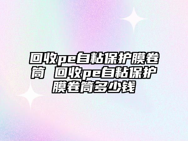 回收pe自粘保護(hù)膜卷筒 回收pe自粘保護(hù)膜卷筒多少錢