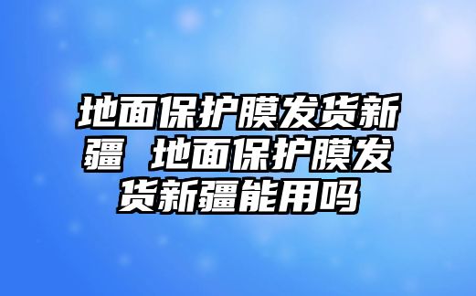 地面保護(hù)膜發(fā)貨新疆 地面保護(hù)膜發(fā)貨新疆能用嗎