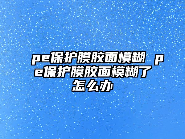 pe保護(hù)膜膠面模糊 pe保護(hù)膜膠面模糊了怎么辦