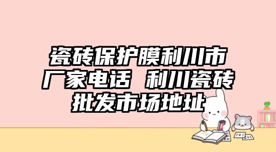 瓷磚保護(hù)膜利川市廠家電話 利川瓷磚批發(fā)市場(chǎng)地址