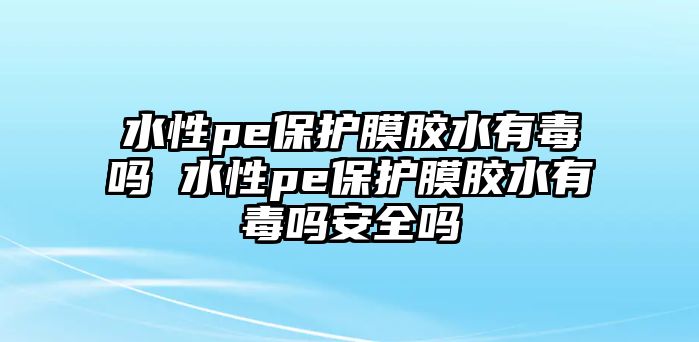 水性pe保護(hù)膜膠水有毒嗎 水性pe保護(hù)膜膠水有毒嗎安全嗎