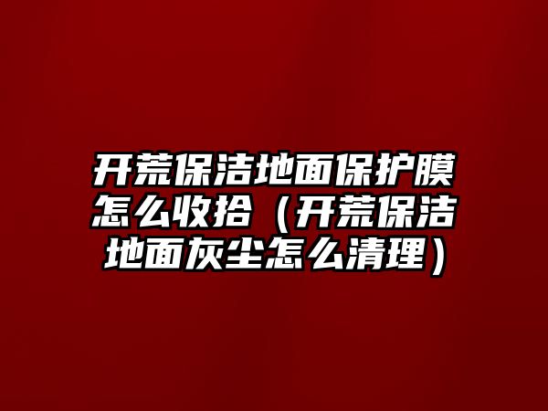 開荒保潔地面保護(hù)膜怎么收拾（開荒保潔地面灰塵怎么清理）