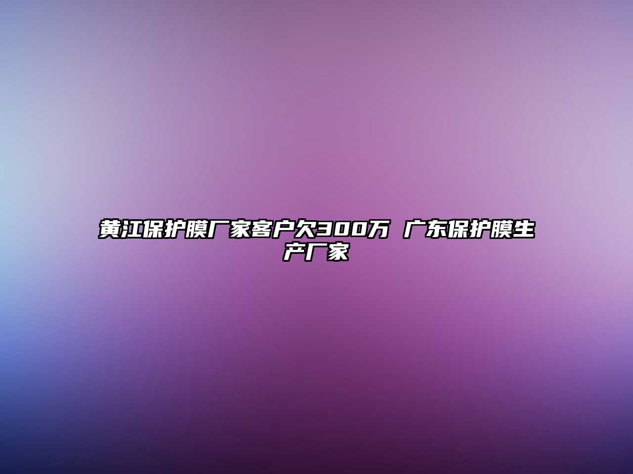 黃江保護(hù)膜廠家客戶欠300萬 廣東保護(hù)膜生產(chǎn)廠家