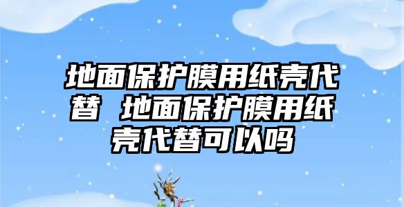 地面保護(hù)膜用紙殼代替 地面保護(hù)膜用紙殼代替可以嗎