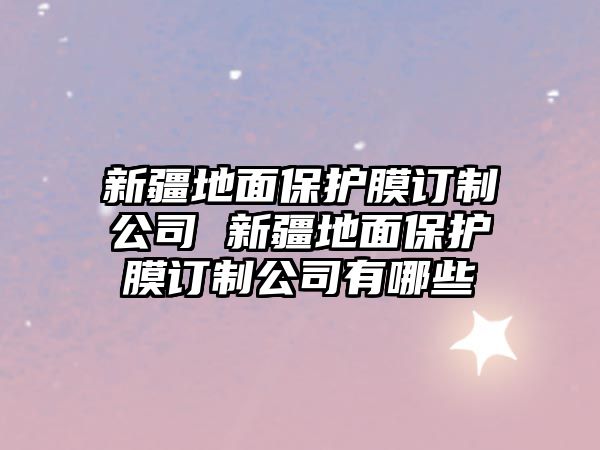 新疆地面保護膜訂制公司 新疆地面保護膜訂制公司有哪些