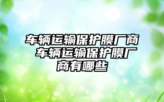 車輛運(yùn)輸保護(hù)膜廠商 車輛運(yùn)輸保護(hù)膜廠商有哪些