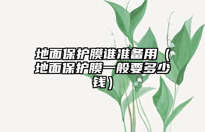 地面保護膜誰準備用（地面保護膜一般要多少錢）