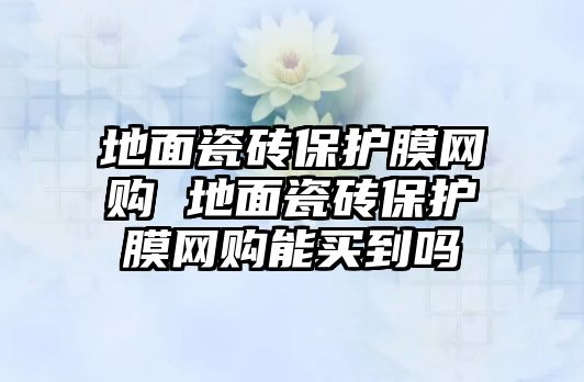 地面瓷磚保護膜網(wǎng)購 地面瓷磚保護膜網(wǎng)購能買到嗎