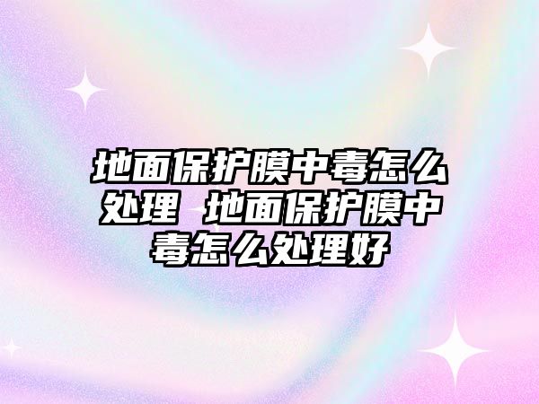 地面保護(hù)膜中毒怎么處理 地面保護(hù)膜中毒怎么處理好