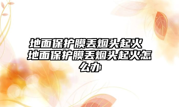 地面保護(hù)膜丟煙頭起火 地面保護(hù)膜丟煙頭起火怎么辦