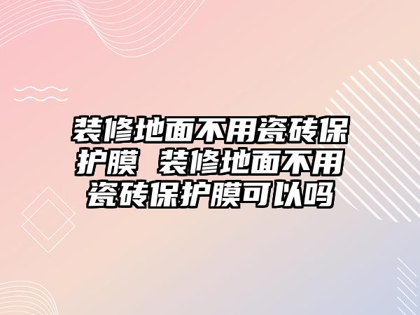 裝修地面不用瓷磚保護(hù)膜 裝修地面不用瓷磚保護(hù)膜可以嗎