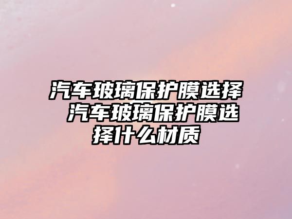 汽車玻璃保護膜選擇 汽車玻璃保護膜選擇什么材質(zhì)