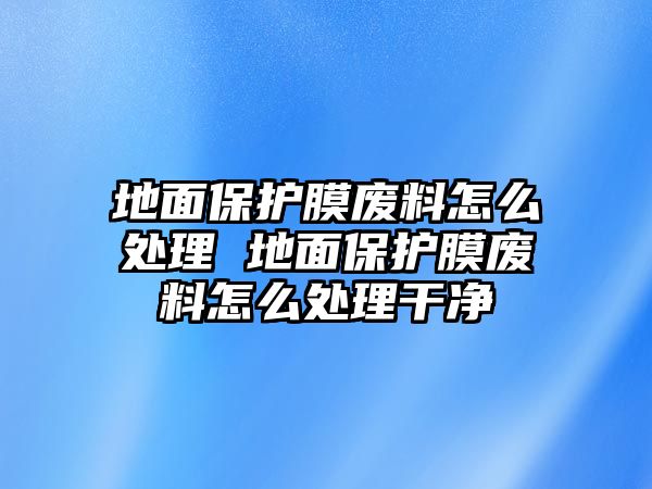 地面保護膜廢料怎么處理 地面保護膜廢料怎么處理干凈