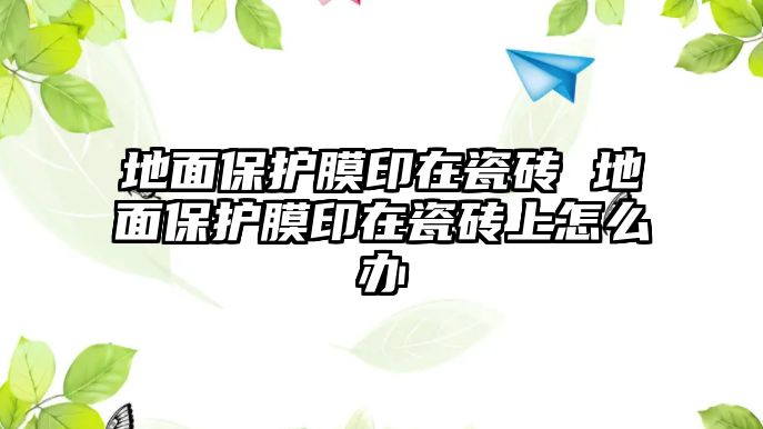 地面保護(hù)膜印在瓷磚 地面保護(hù)膜印在瓷磚上怎么辦