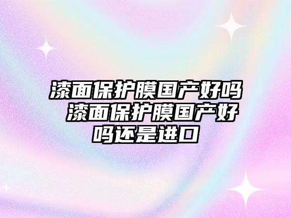 漆面保護(hù)膜國(guó)產(chǎn)好嗎 漆面保護(hù)膜國(guó)產(chǎn)好嗎還是進(jìn)口