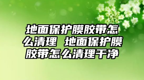 地面保護(hù)膜膠帶怎么清理 地面保護(hù)膜膠帶怎么清理干凈