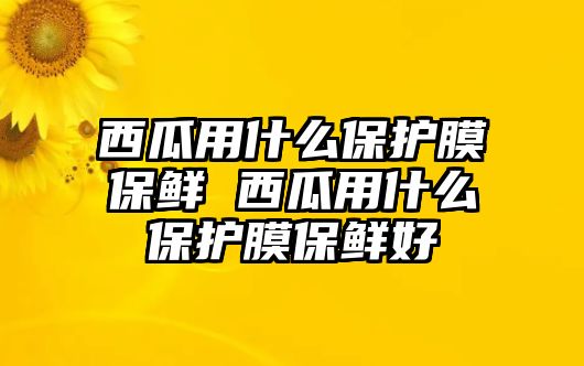 西瓜用什么保護(hù)膜保鮮 西瓜用什么保護(hù)膜保鮮好