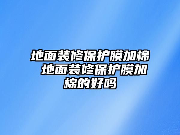 地面裝修保護(hù)膜加棉 地面裝修保護(hù)膜加棉的好嗎