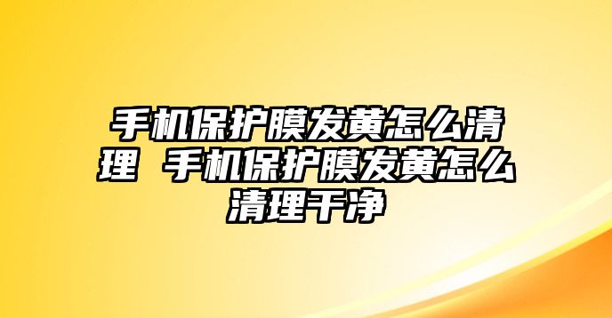 手機(jī)保護(hù)膜發(fā)黃怎么清理 手機(jī)保護(hù)膜發(fā)黃怎么清理干凈