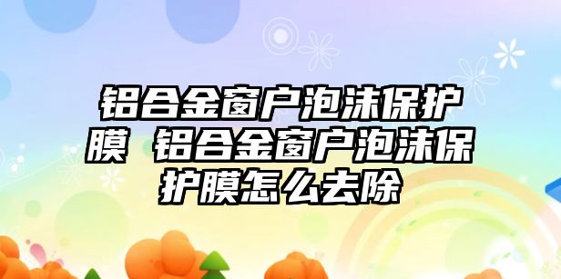 鋁合金窗戶泡沫保護膜 鋁合金窗戶泡沫保護膜怎么去除