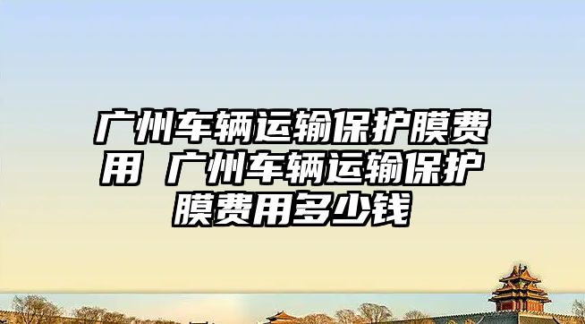 廣州車輛運(yùn)輸保護(hù)膜費(fèi)用 廣州車輛運(yùn)輸保護(hù)膜費(fèi)用多少錢