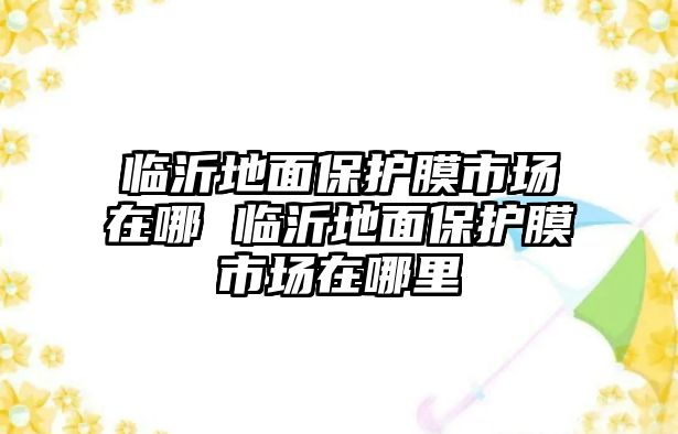 臨沂地面保護(hù)膜市場(chǎng)在哪 臨沂地面保護(hù)膜市場(chǎng)在哪里