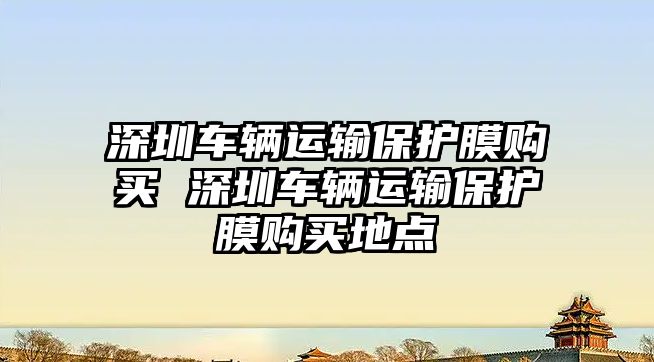 深圳車輛運(yùn)輸保護(hù)膜購買 深圳車輛運(yùn)輸保護(hù)膜購買地點(diǎn)