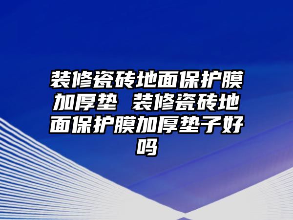 裝修瓷磚地面保護(hù)膜加厚墊 裝修瓷磚地面保護(hù)膜加厚墊子好嗎