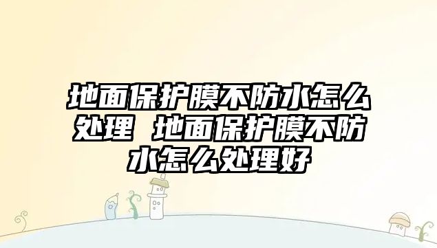 地面保護膜不防水怎么處理 地面保護膜不防水怎么處理好