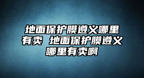 地面保護(hù)膜遵義哪里有賣 地面保護(hù)膜遵義哪里有賣啊