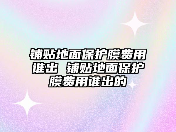 鋪貼地面保護(hù)膜費(fèi)用誰出 鋪貼地面保護(hù)膜費(fèi)用誰出的