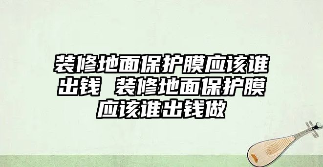 裝修地面保護(hù)膜應(yīng)該誰(shuí)出錢 裝修地面保護(hù)膜應(yīng)該誰(shuí)出錢做